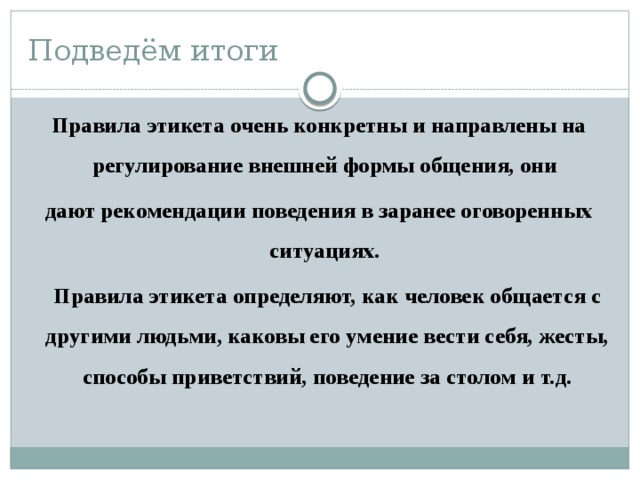 Подведём итоги Правила этикета очень конкретны и направлены на регулирование внешней формы общения, они дают рекомендации поведения в заранее оговоренных ситуациях.  Правила этикета определяют, как человек общается с другими людьми, каковы его умение вести себя, жесты, способы приветствий, поведение за столом и т.д. 