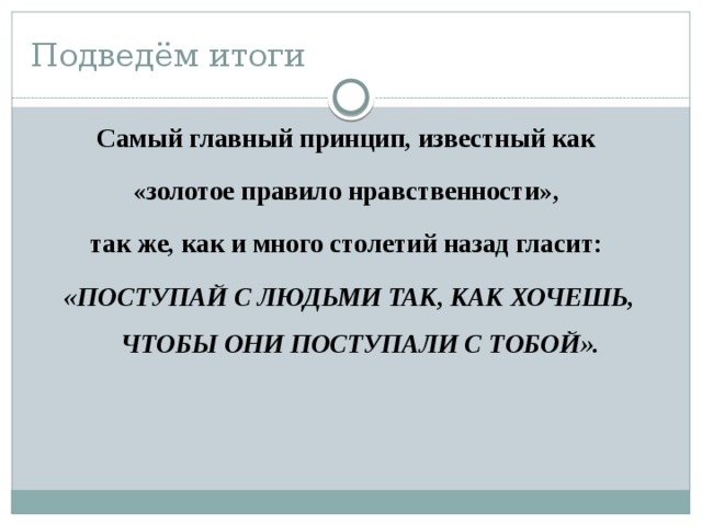 Подведём итоги Самый главный принцип, известный как «золотое правило нравственности», так же, как и много столетий назад гласит: «ПОСТУПАЙ С ЛЮДЬМИ ТАК, КАК ХОЧЕШЬ, ЧТОБЫ ОНИ ПОСТУПАЛИ С ТОБОЙ». 