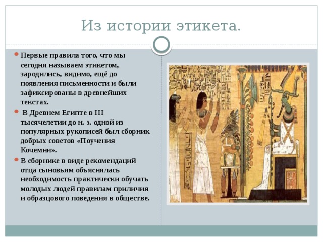 Из истории этикета. Первые правила того, что мы сегодня называем этикетом, зародились, видимо, ещё до появления письменности и были зафиксированы в древнейших текстах.  В Древнем Египте в III тысячелетии до н. э. одной из популярных рукописей был сборник добрых советов «Поучения Кочемни».   В сборнике в виде рекомендаций отца сыновьям объяснялась необходимость практически обучать молодых людей правилам приличия и образцового поведения в обществе. 