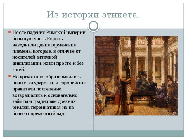 Из истории этикета. После падения Римской империи большую часть Европы наводнили дикие германские племена, которые, в отличие от носителей античной цивилизации, жили просто и без затей. Но время шло, образовывались новые государства, и европейские правители постепенно возвращались к основательно забытым традициям древних римлян, переиначивая их на более современный лад. 