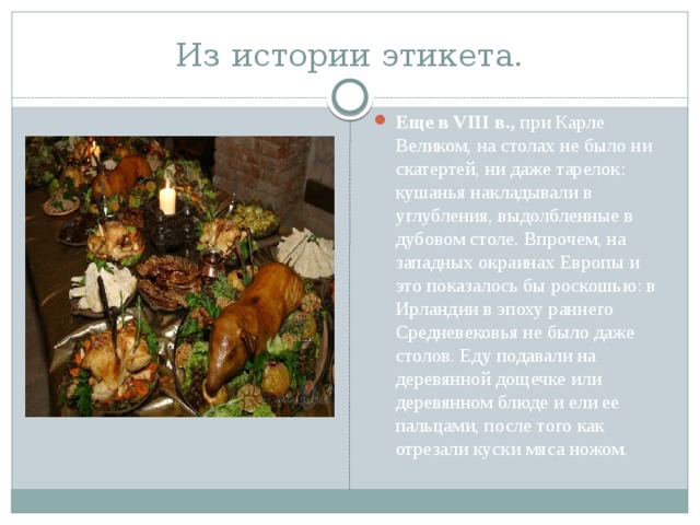 Из истории этикета. Еще в VIII в., при Карле Великом, на столах не было ни скатертей, ни даже тарелок: кушанья накладывали в углубления, выдолбленные в дубовом столе. Впрочем, на западных окраинах Европы и это показалось бы роскошью: в Ирландии в эпоху раннего Средневековья не было даже столов. Еду подавали на деревянной дощечке или деревянном блюде и ели ее пальцами, после того как отрезали куски мяса ножом. 