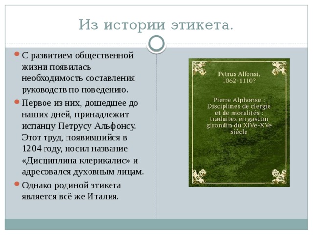 Из истории этикета. С развитием общественной жизни появилась необходимость составления руководств по поведению. Первое из них, дошедшее до наших дней, принадлежит испанцу Петрусу Альфонсу. Этот труд, появившийся в 1204 году, носил название «Дисциплина клерикалис» и адресовался духовным лицам. Однако родиной этикета является всё же Италия. 