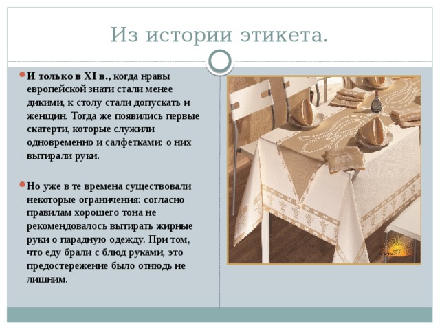 Из истории этикета. И только в XI в., когда нравы европейской знати стали менее дикими, к столу стали допускать и женщин. Тогда же появились первые скатерти, которые служили одновременно и салфетками: о них вытирали руки. Но уже в те времена существовали некоторые ограничения: согласно правилам хорошего тона не рекомендовалось вытирать жирные руки о парадную одежду. При том, что еду брали с блюд руками, это предостережение было отнюдь не лишним. 