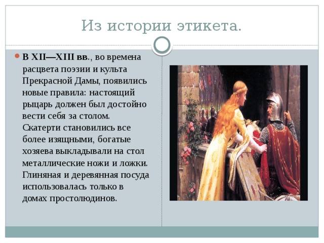 Из истории этикета. В XII—XIII вв ., во времена расцвета поэзии и культа Прекрасной Дамы, появились новые правила: настоящий рыцарь должен был достойно вести себя за столом. Скатерти становились все более изящными, богатые хозяева выкладывали на стол металлические ножи и ложки. Глиняная и деревянная посуда использовалась только в домах простолюдинов. 