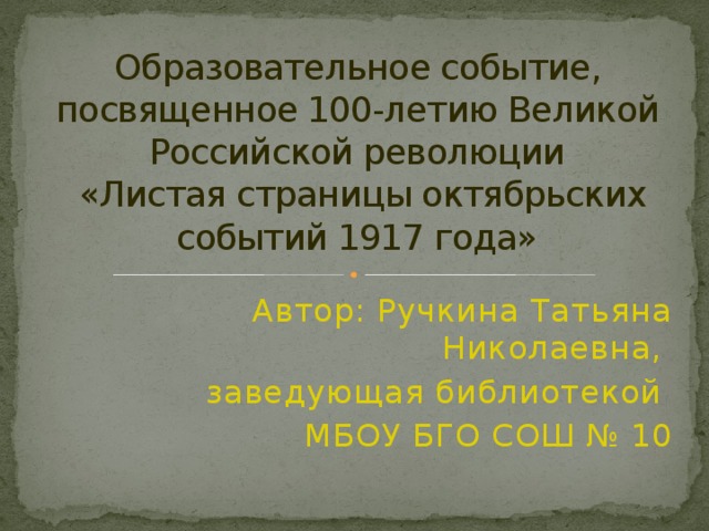 Образовательное событие, посвященное 100-летию Великой Российской революции  «Листая страницы октябрьских событий 1917 года» Автор: Ручкина Татьяна Николаевна, заведующая библиотекой МБОУ БГО СОШ № 10