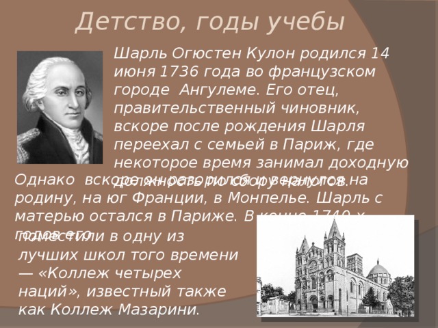 Детство, годы учебы Шарль Огюстен Кулон родился 14 июня 1736 года во французском городе Ангулеме. Его отец, правительственный чиновник, вскоре после рождения Шарля переехал с семьей в Париж, где некоторое время занимал доходную должность по сбору налогов. Однако вскоре он разорился и вернулся на родину, на юг Франции, в Монпелье. Шарль с матерью остался в Париже. В конце 1740-х годов его поместили в одну из  лучших школ того времени — «Коллеж четырех наций», известный также как Коллеж Мазарини. 
