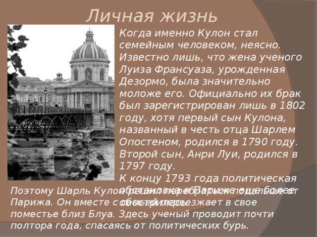 Личная жизнь Когда именно Кулон стал семейным человеком, неясно. Известно лишь, что жена ученого Луиза Франсуаза, урожденная Дезормо, была значительно моложе его. Официально их брак был зарегистрирован лишь в 1802 году, хотя первый сын Кулона, названный в честь отца Шарлем Опостеном, родился в 1790 году. Второй сын, Анри Луи, родился в 1797 году. К концу 1793 года политическая обстановка в Париже еще более обострилась. Поэтому Шарль Кулон решил перебраться подальше от Парижа. Он вместе с семьей переезжает в свое поместье близ Блуа. Здесь ученый проводит почти полтора года, спасаясь от политических бурь. 