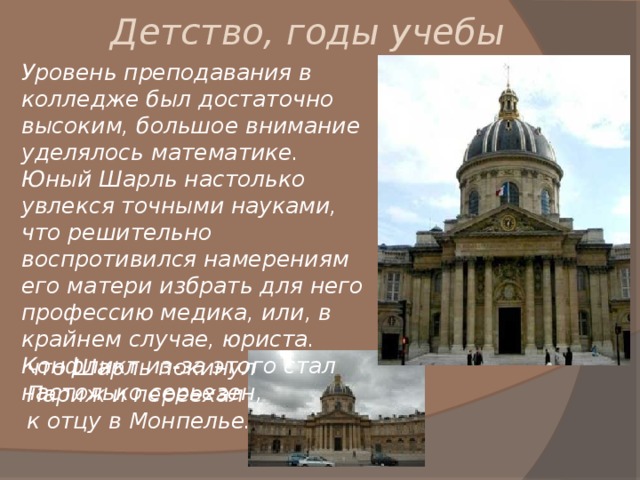 Детство, годы учебы Уровень преподавания в колледже был достаточно высоким, большое внимание уделялось математике. Юный Шарль настолько увлекся точными науками, что решительно воспротивился намерениям его матери избрать для него профессию медика, или, в крайнем случае, юриста. Конфликт из-за этого стал настолько серьезен, что Шарль покинул Париж и переехал к отцу в Монпелье. 
