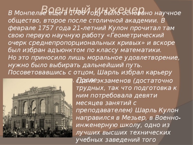 Военный инженер В Монпелье еще в 1706 году было основано научное общество, второе после столичной академии. В феврале 1757 года 21-летний Кулон прочитал там свою первую научную работу «Геометрический очерк среднепропорциональных кривых» и вскоре был избран адъюнктом по классу математики. Но это приносило лишь моральное удовлетворение, нужно было выбирать дальнейший путь. Посоветовавшись с отцом, Шарль избрал карьеру военного инженера. После сдачи экзаменов (достаточно трудных, так что подготовка к ним потребовала девяти месяцев занятий с преподавателем) Шарль Кулон направился в Мезьер, в Военно-инженерную школу, одно из лучших высших технических учебных заведений того времени. 