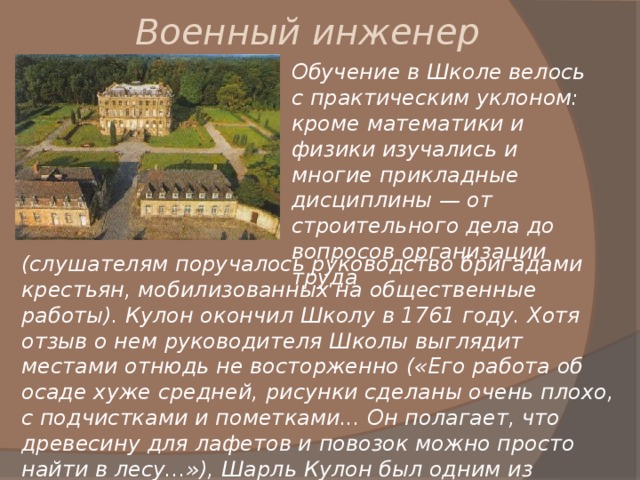 Военный инженер Обучение в Школе велось с практическим уклоном: кроме математики и физики изучались и многие прикладные дисциплины — от строительного дела до вопросов организации труда (слушателям поручалось руководство бригадами крестьян, мобилизованных на общественные работы). Кулон окончил Школу в 1761 году. Хотя отзыв о нем руководителя Школы выглядит местами отнюдь не восторженно («Его работа об осаде хуже средней, рисунки сделаны очень плохо, с подчистками и пометками... Он полагает, что древесину для лафетов и повозок можно просто найти в лесу...»), Шарль Кулон был одним из лучших выпускников. 