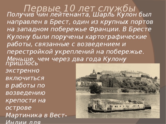 Первые 10 лет службы Получив чин лейтенанта, Шарль Кулон был направлен в Брест, один из крупных портов на западном побережье Франции. В Бресте Кулону были поручены картографические работы, связанные с возведением и перестройкой укреплений на побережье. Меньше, чем через два года Кулону пришлось экстренно включиться в работы по возведению крепости на острове Мартиника в Вест-Индии для защиты его от англичан. 