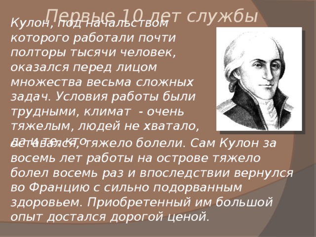 Первые 10 лет службы Кулон, под начальством которого работали почти полторы тысячи человек, оказался перед лицом множества весьма сложных задач. Условия работы были трудными, климат - очень тяжелым, людей не хватало, да и те, кто оставался, тяжело болели. Сам Кулон за восемь лет работы на острове тяжело болел восемь раз и впоследствии вернулся во Францию с сильно подорванным здоровьем. Приобретенный им большой опыт достался дорогой ценой. 