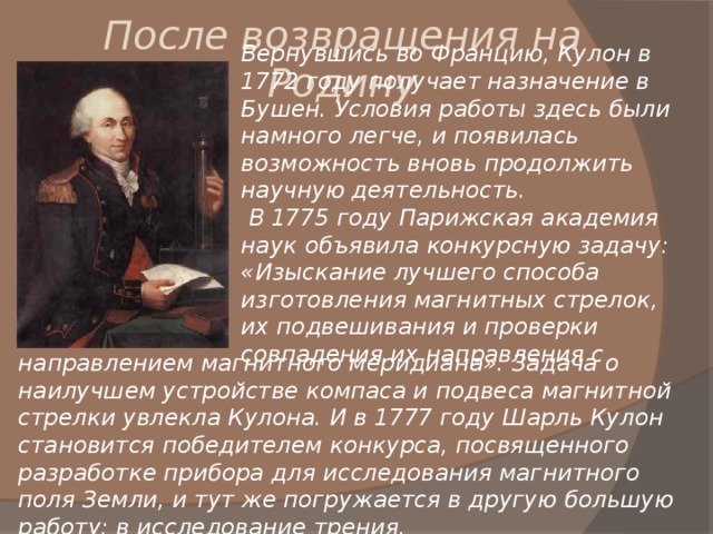 После возвращения на Родину Вернувшись во Францию, Кулон в 1772 году получает назначение в Бушен. Условия работы здесь были намного легче, и появилась возможность вновь продолжить научную деятельность.  В 1775 году Парижская академия наук объявила конкурсную задачу: «Изыскание лучшего способа изготовления магнитных стрелок, их подвешивания и проверки совпадения их направления с направлением магнитного меридиана». Задача о наилучшем устройстве компаса и подвеса магнитной стрелки увлекла Кулона. И в 1777 году Шарль Кулон  становится победителем конкурса, посвященного разработке прибора для исследования магнитного поля Земли, и тут же погружается в другую большую работу: в исследование трения. 
