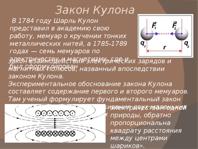 Закон Кулона  В 1784 году Шарль Кулон представил в академию свою работу, мемуар о кручении тонких металлических нитей, а 1785-1789 годах — семь мемуаров по электричеству и магнетизму, где и был сформулирован закон взаимодействия электрических зарядов и магнитных полюсов, названный впоследствии законом Кулона. Экспериментальное обоснование закона Кулона составляет содержание первого и второго мемуаров. Там ученый формулирует фундаментальный закон электричества: «Сила отталкивания двух маленьких шариков, наэлектризованных электричеством одной природы, обратно пропорциональна квадрату расстояния между центрами шариков». 