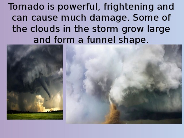 Tornado is powerful, frightening and can cause much damage. Some of the clouds in the storm grow large and form a funnel shape. 