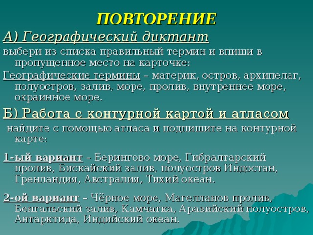 ПОВТОРЕНИЕ А) Географический диктант выбери из списка правильный термин и впиши в пропущенное место на карточке: Географические термины – материк, остров, архипелаг, полуостров, залив, море, пролив, внутреннее море, окраинное море. Б) Работа с контурной картой и атласом  найдите с помощью атласа и подпишите на контурной карте: 1-ый вариант – Берингово море, Гибралтарский пролив, Бискайский залив, полуостров Индостан, Гренландия, Австралия, Тихий океан. 2-ой вариант – Чёрное море, Магелланов пролив, Бенгальский залив, Камчатка, Аравийский полуостров, Антарктида, Индийский океан. 