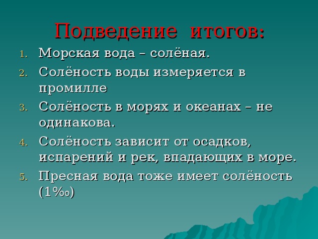 Подведение итогов: Морская вода – солёная. Солёность воды измеряется в промилле Солёность в морях и океанах – не одинакова. Солёность зависит от осадков, испарений и рек, впадающих в море. Пресная вода тоже имеет солёность (1‰) 