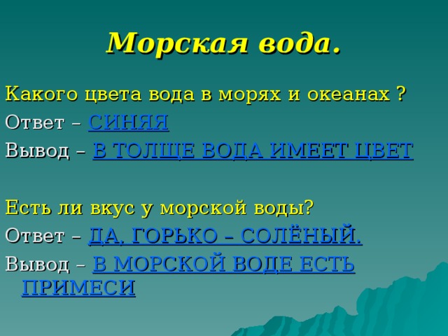 Морская вода. Какого цвета вода в морях и океанах ? Ответ – СИНЯЯ Вывод – В ТОЛЩЕ ВОДА ИМЕЕТ ЦВЕТ Есть ли вкус у морской воды? Ответ – ДА, ГОРЬКО – СОЛЁНЫЙ. Вывод – В МОРСКОЙ ВОДЕ ЕСТЬ ПРИМЕСИ 