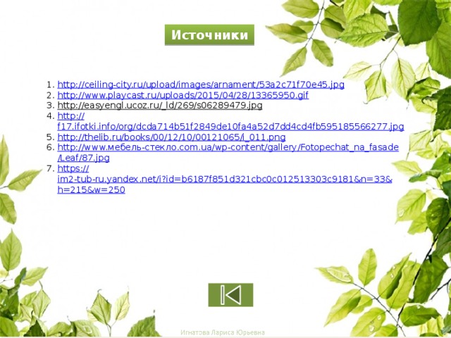 Источники http:// ceiling-city.ru/upload/images/arnament/53a2c71f70e45.jpg http:// www.playcast.ru/uploads/2015/04/28/13365950.gif http://easyengl.ucoz.ru/_ld/269/s06289479.jpg  http :// f17.ifotki.info/org/dcda714b51f2849de10fa4a52d7dd4cd4fb595185566277.jpg http:// thelib.ru/books/00/12/10/00121065/i_011.png http://www. мебель-стекло. com.ua/ wp -content/gallery/ Fotopechat_na_fasade /Leaf/87.jpg https:// im2-tub-ru.yandex.net/i?id=b6187f851d321cbc0c012513303c9181&n=33&h=215&w=250 7 