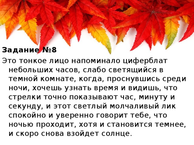 Задание №8 Это тонкое лицо напоминало циферблат небольших часов, слабо светящийся в темной комнате, когда, проснувшись среди ночи, хочешь узнать время и видишь, что стрелки точно показывают час, минуту и секунду, и этот светлый молчаливый лик спокойно и уверенно говорит тебе, что ночью проходит, хотя и становится темнее, и скоро снова взойдет солнце.