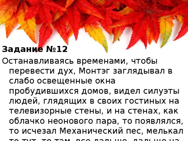 Задание №12 Останавливаясь временами, чтобы перевести дух, Монтэг заглядывал в слабо освещенные окна пробудившихся домов, видел силуэты людей, глядящих в своих гостиных на телевизорные стены, и на стенах, как облачко неонового пара, то появлялся, то исчезал Механический пес, мелькал то тут, то там, все дальше, дальше на своих мягких паучьих лапах.