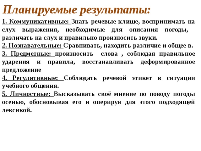 Планируемые результаты: 1. Коммуникативные: Знать речевые клише, воспринимать на слух выражения, необходимые для описания погоды, различать на слух и правильно произносить звуки. 2. Познавательные: Сравнивать, находить различие и общее в. 3. Предметные: произносить слова , соблюдая правильное ударения и правила, восстанавливать деформированное предложение 4. Регулятивные: Соблюдать речевой этикет в ситуации учебного общения. 5. Личностные: Высказывать своё мнение по поводу погоды осенью, обосновывая его и оперируя для этого подходящей лексикой. 