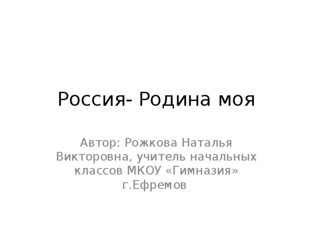 Россия- Родина моя Автор: Рожкова Наталья Викторовна, учитель начальных классов МКОУ «Гимназия» г.Ефремов 