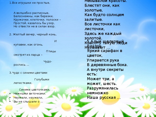 4.Травка вьётся и цветы Небывалой красоты. Блестят они, как золотые, Как будто солнцем залитые. Все листочки как листочки, Здесь же каждый золотой. Красоту такую люди Называют … 1.Все игрушки не простые,  А волшебно расписные,  Белоснежны, как березки,  Кружочки, клеточки, полоски –  Простой, казалось бы узор,  Но отвести не в силах взор. 2. Желтый вечер, черный конь, И купавки, как огонь, Птицы смотрят из ларца – Чудо-роспись … 3.Чудо с синими цветами Голубыми лепестками, Синими цветочками, Нежными виточками. Неужели, неужели, Вы не слышали о … 5.Алый шелковый платок, Яркий сарафан в цветок, Упирается рука В деревянные бока. А внутри секреты есть: Может три, а может, шесть. Разрумянилась немножко Наша русская  … 