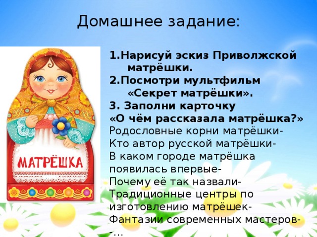 Домашнее задание: 1.Нарисуй эскиз Приволжской матрёшки. 2.Посмотри мультфильм «Секрет матрёшки». 3. Заполни карточку «О чём рассказала матрёшка?» Родословные корни матрёшки- Кто автор русской матрёшки- В каком городе матрёшка появилась впервые- Почему её так назвали- Традиционные центры по изготовлению матрёшек- Фантазии современных мастеров- -… 