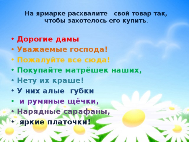 На ярмарке расхвалите  свой товар так, чтобы захотелось его купить .   Дорогие дамы Уважаемые господа! Пожалуйте все сюда! Покупайте матрёшек наших, Нету их краше! У них алые губки  и румяные щёчки, Нарядные сарафаны,  яркие платочки! 