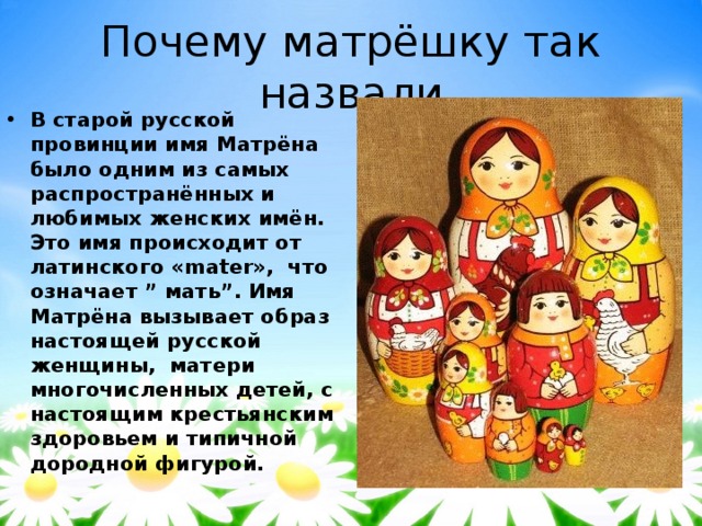 Почему матрёшку так назвали В старой русской провинции имя Матрёна было одним из самых распространённых и любимых женских имён. Это имя происходит от латинского «mater»,  что означает ” мать”. Имя Матрёна вызывает образ настоящей русской женщины,  матери многочисленных детей, с настоящим крестьянским здоровьем и типичной дородной фигурой. 