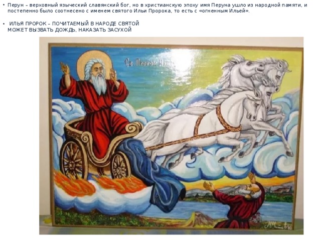Перун – верховный языческий славянский бог, но в христианскую эпоху имя Перуна ушло из народной памяти, и постепенно было соотнесено с именем святого Ильи Пророка, то есть с «огненным Ильей».    ИЛЬЯ ПРОРОК – ПОЧИТАЕМЫЙ В НАРОДЕ СВЯТОЙ  МОЖЕТ ВЫЗВАТЬ ДОЖДЬ, НАКАЗАТЬ ЗАСУХОЙ    