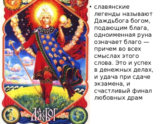 славянские легенды называют Даждьбога богом, подающим блага, одноименная руна означает благо — причем во всех смыслах этого слова. Это и успех в денежных делах, и удача при сдаче экзамена, и счастливый финал любовных драм 