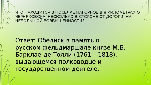 Что находится в поселке Нагорное в 8 километрах от Черняховска, несколько в стороне от дороги, на небольшой возвышенности?   Ответ: Обелиск в память о русском фельдмаршале князе М.Б. Барклае-де-Толли (1761 – 1818), выдающемся полководце и государственном деятеле. 