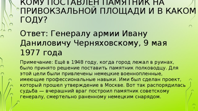 Кому поставлен памятник на Привокзальной площади и в каком году?   Ответ: Генералу армии Ивану Даниловичу Черняховскому, 9 мая 1977 года Примечание: Ещё в 1948 году, когда город лежал в руинах, было принято решение поставить памятник полководцу. Для этой цели были привлечены немецкие военнопленные, имеющие профессиональные навыки. Ими был сделан проект, который прошел утверждение в Москве. Вот так распорядилась судьба — вчерашний враг построил памятник советскому генералу, смертельно раненному немецким снарядом. 