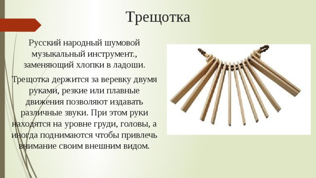 Трещотка Русский народный шумовой музыкальный инструмент., заменяющий хлопки в ладоши. Трещотка держится за веревку двумя руками, резкие или плавные движения позволяют издавать различные звуки. При этом руки находятся на уровне груди, головы, а иногда поднимаются чтобы привлечь внимание своим внешним видом. 
