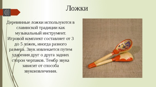 Ложки Деревянные ложки используются в славянской традиции как музыкальный инструмент. Игровой комплект составляет от 3 до 5 ложек, иногда разного размера. Звук извлекается путем ударения друг о друга задних сторон черпаков. Тембр звука зависит от способа звукоизвлечения. 