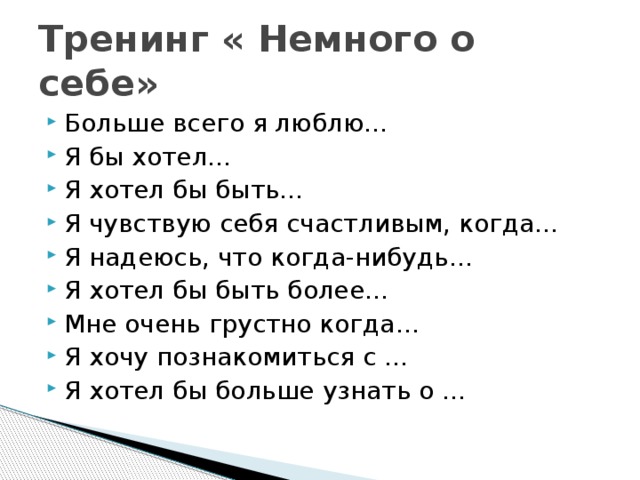 Тренинг « Немного о себе» Больше всего я люблю… Я бы хотел… Я хотел бы быть… Я чувствую себя счастливым, когда… Я надеюсь, что когда-нибудь... Я хотел бы быть более… Мне очень грустно когда… Я хочу познакомиться с … Я хотел бы больше узнать о … 