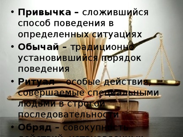 Привычка – сложившийся способ поведения в определенных ситуациях Обычай – традиционно установившийся порядок поведения Ритуал – особые действия, совершаемые специальными людьми в строгой последовательности Обряд – совокупность действий, установленных обычаем или ритуалом 