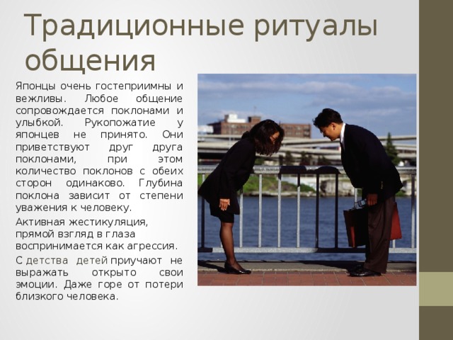 Традиционные ритуалы общения Японцы очень гостеприимны и вежливы. Любое общение сопровождается поклонами и улыбкой. Рукопожатие у японцев не принято. Они приветствуют друг друга поклонами, при этом количество поклонов с обеих сторон одинаково. Глубина поклона зависит от степени уважения к человеку. Активная жестикуляция, прямой взгляд в глаза воспринимается как агрессия. С   детства детей  приучают не выражать открыто свои эмоции. Даже горе от потери близкого человека. 