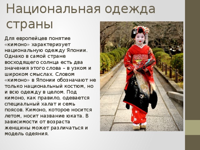 Национальная одежда страны    Для европейцев понятие «кимоно» характеризует национальную одежду Японии. Однако в самой стране восходящего солнца есть два значения этого слова – в узком и широком смыслах. Словом «кимоно» в Японии обозначают не только национальный костюм, но и всю одежду в целом. Под кимоно, как правило, одевается специальный халат и семь поясов. Кимоно, которое носится летом, носит название юката. В зависимости от возраста женщины может различаться и модель одеяния. 