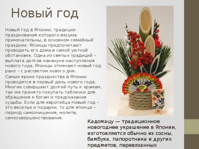 Новый год Новый год в Японии, традиции празднования которого весьма примечательны, в основном семейный праздник. Японцы предпочитают проводить его дома в самой уютной обстановке. Одна из святых традиций – выплата долгов накануне наступления нового года. Японцы отмечают новый год рано – с рассветом нового дня. Самые яркие празднества в Японии проводятся в первый день нового года. Многие совершают долгий путь к храмам, так же принято покупать таблички для обращения к богам и предсказания судьбы. Если для европейца Новый год – это веселье и подарки, то для японца – период самоочищения, молитв, самосовершенствования. Кадомацу — традиционное новогоднее украшение в Японии, изготовляется обычно из сосны, бамбука, папоротника и других предметов, перевязанных соломенной верёвкой 