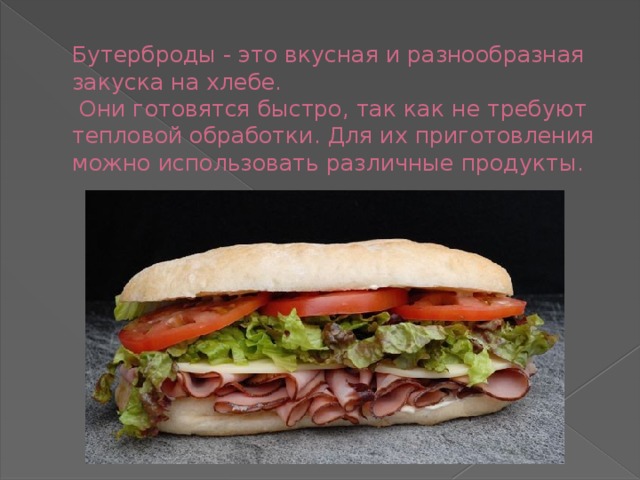 Бутерброды - это вкусная и разнообразная закуска на хлебе.  Они готовятся быстро, так как не требуют тепловой обработки. Для их приготовления можно использовать различные продукты. 