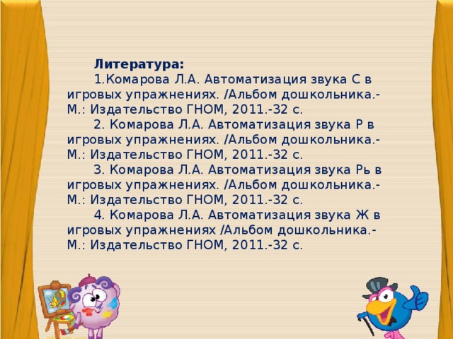                Литература: 1.Комарова Л.А. Автоматизация звука С в игровых упражнениях. /Альбом дошкольника.- М.: Издательство ГНОМ, 2011.-32 с. 2. Комарова Л.А. Автоматизация звука Р в игровых упражнениях. /Альбом дошкольника.- М.: Издательство ГНОМ, 2011.-32 с. 3. Комарова Л.А. Автоматизация звука Рь в игровых упражнениях. /Альбом дошкольника.- М.: Издательство ГНОМ, 2011.-32 с. 4. Комарова Л.А. Автоматизация звука Ж в игровых упражнениях /Альбом дошкольника.- М.: Издательство ГНОМ, 2011.-32 с. 