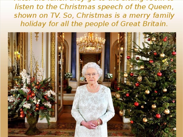 After the lunch they go to the sitting room to listen to the Christmas speech of the Queen, shown on TV. So, Christmas is a merry family holiday for all the people of Great Britain. 