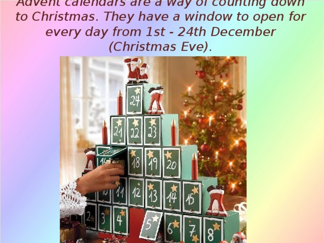 Advent calendars are a way of counting down to Christmas. They have a window to open for every day from 1st - 24th December (Christmas Eve). 
