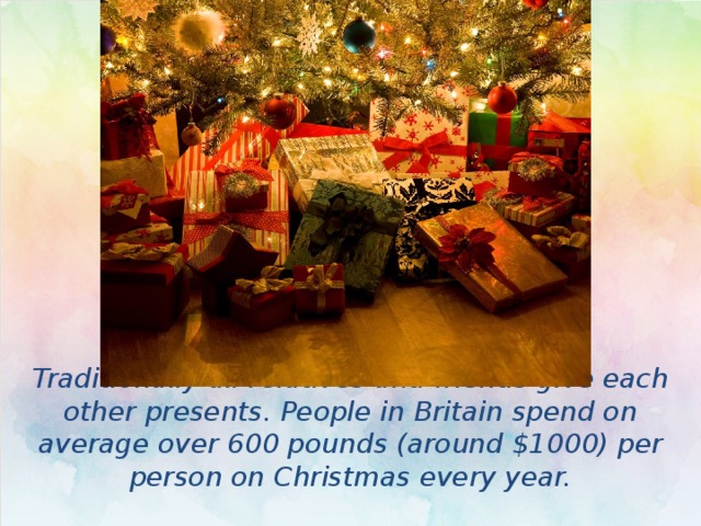 Traditionally all relatives and friends give each other presents. People in Britain spend on average over 600 pounds (around $1000) per person on Christmas every year. 
