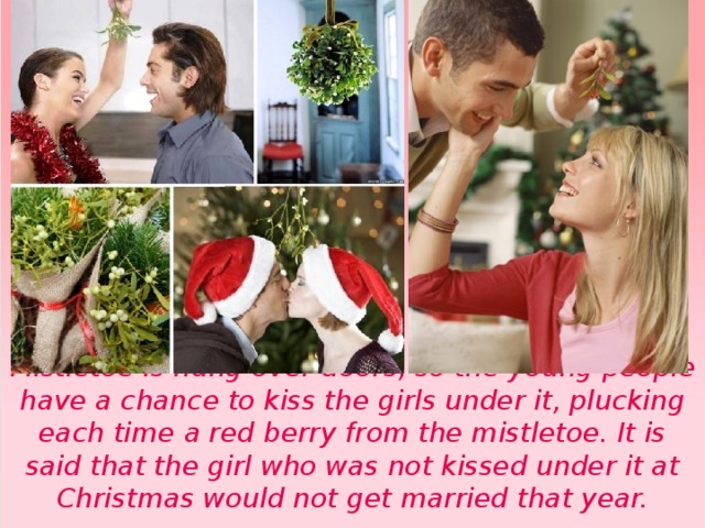  Mistletoe is hung over doors, so the young people have a chance to kiss the girls under it, plucking each time a red berry from the mistletoe. It is said that the girl who was not kissed under it at Christmas would not get married that year. 