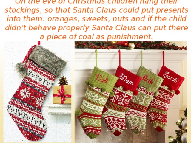 On the eve of Christmas children hang their stockings, so that Santa Claus could put presents into them: oranges, sweets, nuts and if the child didn't behave properly Santa Claus can put there a piece of coal as punishment. 