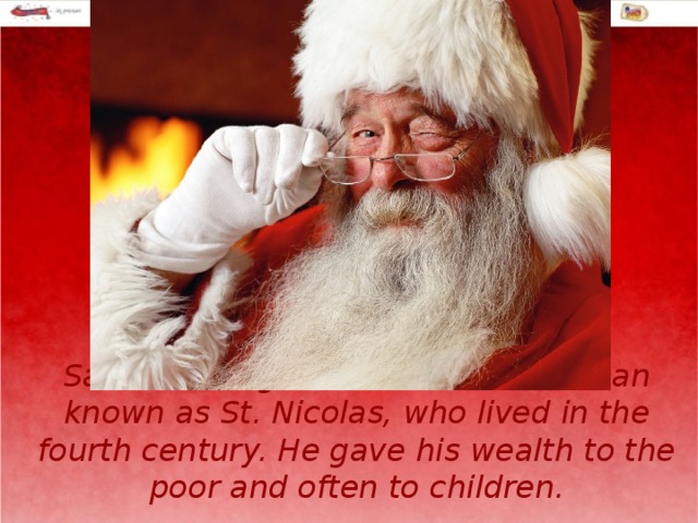 Santa Claus got his name from a man known as St. Nicolas, who lived in the fourth century. He gave his wealth to the poor and often to children. 